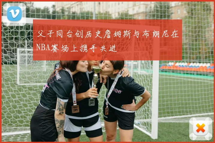 父子同台创历史詹姆斯与布朗尼在NBA赛场上携手共进