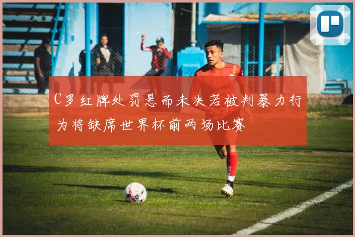 C罗红牌处罚悬而未决若被判暴力行为将缺席世界杯前两场比赛