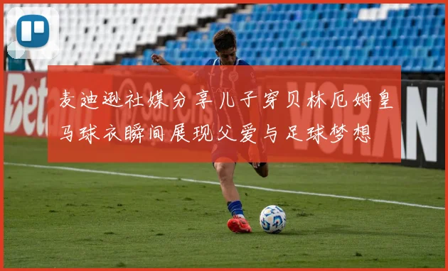 麦迪逊社媒分享儿子穿贝林厄姆皇马球衣瞬间展现父爱与足球梦想