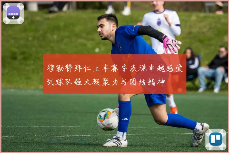 穆勒赞拜仁上半赛季表现卓越感受到球队强大凝聚力与团结精神