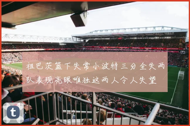 祖巴茨篮下失常小波特三分全失两队表现亮眼唯独这两人令人失望