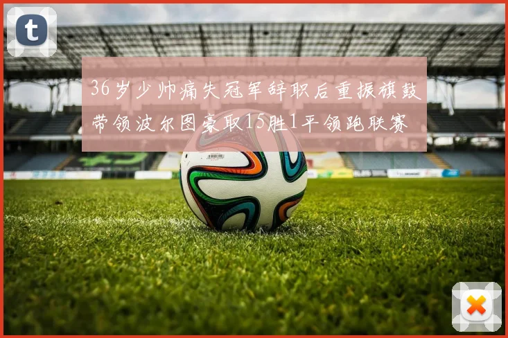 36岁少帅痛失冠军辞职后重振旗鼓带领波尔图豪取15胜1平领跑联赛