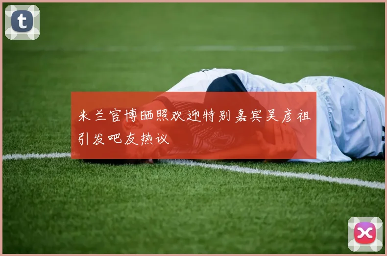 米兰官博晒照欢迎特别嘉宾吴彦祖引发吧友热议
