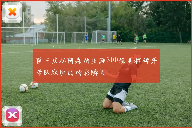 萨卡庆祝阿森纳生涯300场里程碑并带队取胜的精彩瞬间