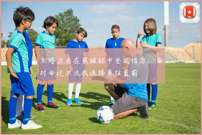 木塔力甫在熊猫杯中坚定信念：面对命运洪流我选择勇往直前