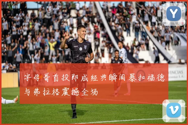 字母哥首投即成经典瞬间暴扣福德与弗拉格震撼全场
