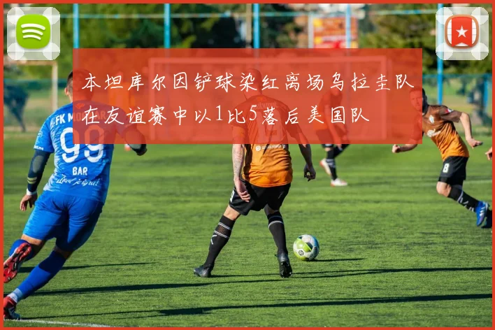 本坦库尔因铲球染红离场乌拉圭队在友谊赛中以1比5落后美国队