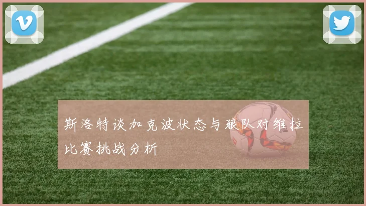 斯洛特谈加克波状态与狼队对维拉比赛挑战分析