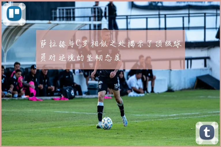 萨拉赫与C罗相似之处揭示了顶级球员对逆境的坚韧态度