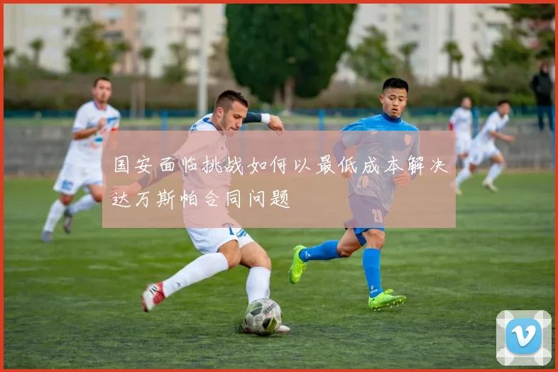 国安面临挑战如何以最低成本解决达万斯帕合同问题