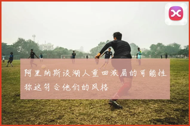 阿里纳斯谈湖人重回浓眉的可能性称这符合他们的风格