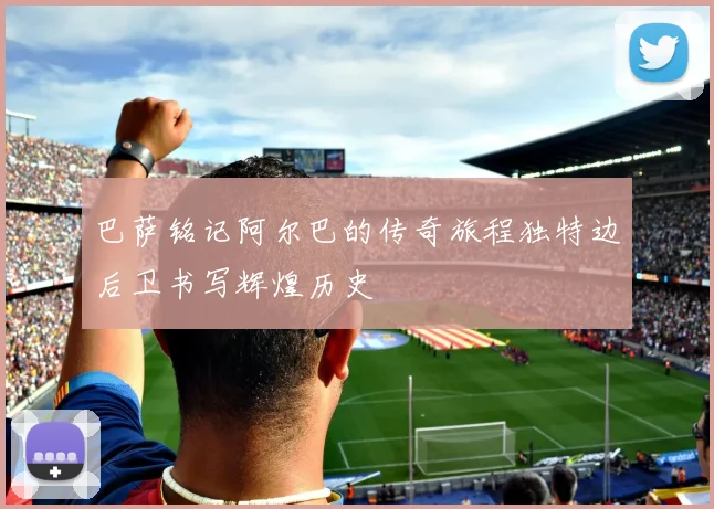 巴萨铭记阿尔巴的传奇旅程独特边后卫书写辉煌历史