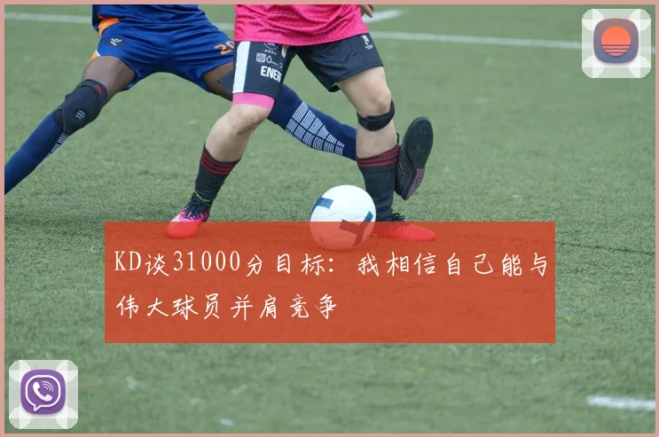 KD谈31000分目标:我相信自己能与伟大球员并肩竞争